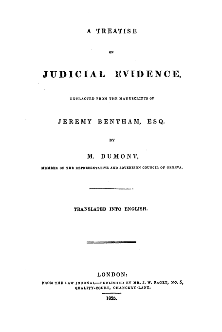 handle is hein.beal/trjude0001 and id is 1 raw text is: A TREATISE
ON
JUDICIA.L      EVIDENCE,

EXTRACTED FROM THE MANUSCRIPTS OF

JEREMY BENTHAM,

ESQ.

M. DUMONT,
MEMBER OF T13E REPRESENTATIVE AND SOVEREIGN COUNCIL OF GENEVA.
TRANSLATED INTO ENGLISH.
LONDON:
FROM THE LAW JOURNAL-PUBLISHED BY MR. J. W. PAGET, NO. ,
QUALITY-COURT, CHANCERY-LANE.
1825.


