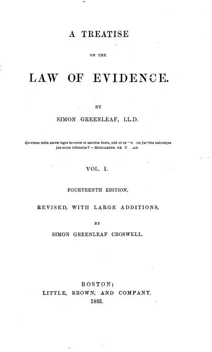 handle is hein.beal/trlaevid0001 and id is 1 raw text is: 




             A   TREATISE


                   ON THE



 LAW OF EVIDENCE.




                     BY

         SIMON  GREENLEAF,   LL.D.



Quorsum enim sacrm leges inventm et sancita fuere, nisi ut ex -9: amjustitia unicuique
         Jussaunmtribuatur?-MuscARDus Ex U- il.



                  VOL. I.



             FOURTEENTH EDITION,


    REVISED,  WITH  LARGE   ADDITIONS,


                     BY

        SIMON GREENLEAF   CROSWELL.


            BOSTON:
LITTLE,  BROWN,  AND   COMPANY.
              1883.


