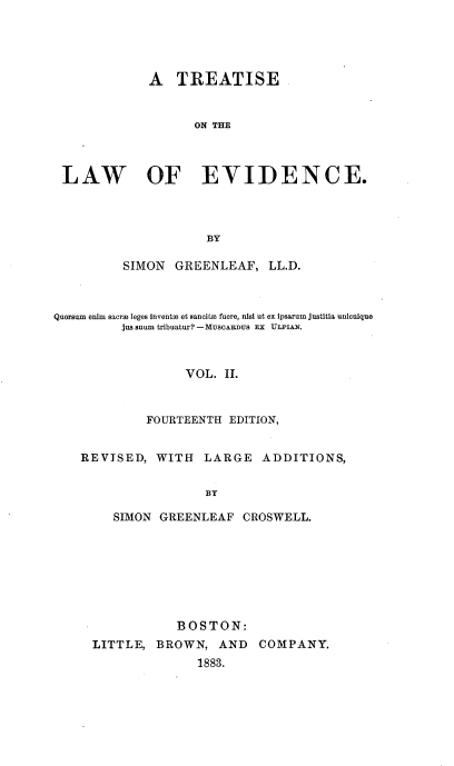 handle is hein.beal/trlaevid0002 and id is 1 raw text is: 





             A   TREATISE


                   ON THE



 LAW OF EVIDENCE.




                     BY

          SIMON  GREENLEAF,   LL.D.



Quoraum enim sacra3 leges inventm et sancita fuere, nisl ut ex ipsarum justitia unicnique
         jus anum tribuatur? - MUSCARDUS EX ULPIAN.



                  VOL.  II.



             FOURTEENTH EDITION,


    REVISED,  WITH   LARGE   ADDITIONS,


                     BY

        SIMON  GREENLEAF  CROSWELL.


            BOSTON:
LITTLE,  BROWN,  AND   COMPANY.
               1883.


