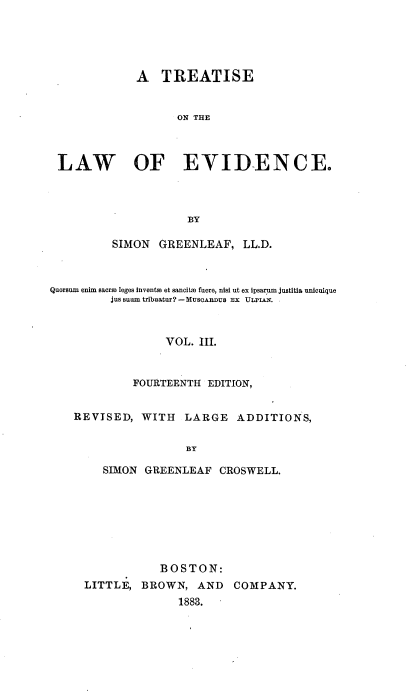 handle is hein.beal/trlaevid0003 and id is 1 raw text is: 





             A   TREATISE


                    ON THE



 LAW OF EYID-ENCE.




                     BY

          SIMON  GREENLEAF,   LL.D.



Quorsum enim saerve leges invents et sancitm fuere, nisi ut ex ipsarium justita unicuique
         jus suum tribuatur? -Mus0Aus Ex ULPIAN.



                  VOL. III.


             FOURTEENTH EDITION,


    REVISED,  WITH   LARGE   ADDITIONS,


                     BY

        SIMON  GREENLEAF  CROSWELL.


            BOSTON:
LITTLE,  BROWN,   AND  COMPANY.
               1883.



