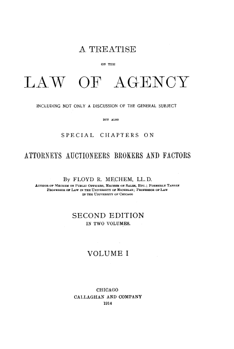 handle is hein.beal/trlawa0001 and id is 1 raw text is: A TREATISE

ON THE

LAW

OF

AGENCY

INCLUDING NOT ONLY A DISCUSSION OF THE GENERAL SUBJECT
BUT ALSO
SPECIAL      CHAPTERS ON
ATTORNEYS AUCTIONEERS BROKERS AND FACTORS
By FLOYD R. MECHEM, LL.D.
AUTHOR OF MECHEM ON PUBLIC OFFICERS, MECHEM ON SALkS, ETC.; FORMERLY TAPPAN
PROFESSOR OF LAW IN THE UNIVERSITY OF MICHIGAN; PROFESSOR OF LAW
IN THE UNIVERSITY OF CHICAGO
SECOND EDITION
IN TWO VOLUMES.
VOLUME I
CHICAGO
CALLAGHAN AND COMPANY
1914



