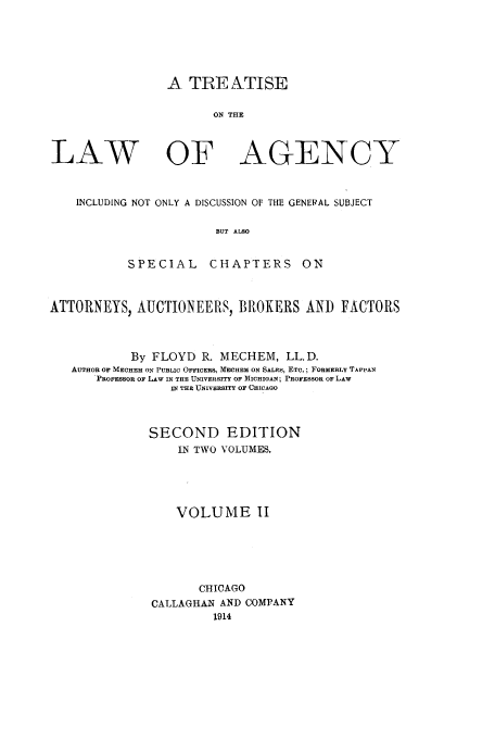 handle is hein.beal/trlawa0002 and id is 1 raw text is: A TREATISE
ON THE

LAW OF

AGENCY

INCLUDING NOT ONLY A DISCUSSION OF THE GENEIRAL SUBJECT
BUT ALSO
SPECIAL      CHAPTERS ON
ATTORNEYS, AUCTIONEERS, BROKERS AND FACTORS
By FLOYD R. MECHEM, LL.D.
AUTHOR OF MECHEM ON PUBLI0 OFFICERS, MECHEM ON SALES, ETC.; FORMERLY TAPPAN
PROFESSOR OF LAW IN THE UNIVERSITY OF MICHIGAN; PROFESSOR OF LAW
IN THE UNIVERSITY OF CHICAGO
SECOND EDITION
IN TWO VOLUMES.
VOLUME II
CHICAGO
CALLAGHAN AND COMPANY
1914



