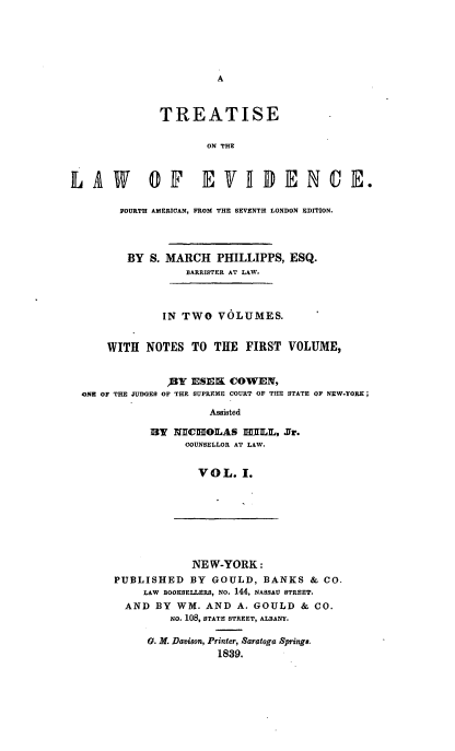 handle is hein.beal/trlawevdc0001 and id is 1 raw text is: 





A


              TREATISE

                     ON THE



LAW         O1F E VIDIENCE.

        FOURTH AMERICAN, FROM THE SEVENTH LONDON EDITION.




        BY  S. MARCH   PHILLIPPS, ESQ.
                  BARRISTER AT LAW.



              IN TWO   VOLUMES.


      WITH  NOTES  TO THE  FIRST  VOLUME,


               )BY ESEK COWEN,
  ONE OF THE JUDGES OF THE SUPREME COURT OF THE STATE OF NEW-YORK;

                     Assisted

            13Y NICHOLAS   HILL, Jr.
                  COUNSELLOR AT LAW.


                    VOL.  I.


            NEW-YORK:
PUBLISHED   BY GOULD,  BANKS  & CO.
     LAW BOOKSELLERS, NO. 144, NASSAU STREET.
  AND BY  WM. AND  A. GOULD  & CO.
         NO. 108, STATE STREET, ALBANY.

     0. M. Davison, Printer, Saratoga Springs.
                1839.


