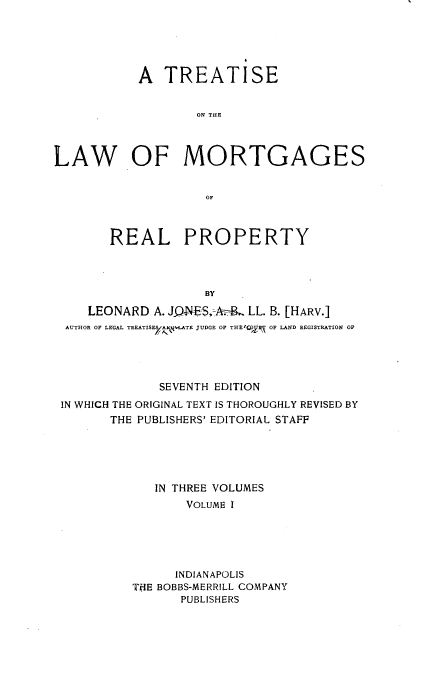 handle is hein.beal/trlawmot0001 and id is 1 raw text is: 





           A   TREATISE


                   ON THE



LAW OF MORTGAGES


                    OF



       REAL PROPERTY




                    BY

     LEONARD A. JDNES. Adk LL. B. [HARV.]
  AUTHOR OF LEGAL TREATISEY  LATE JUDGE OF THE'fl0q OF LAND REGISTRATION OF


             SEVENTH EDITION
IN WHICH THE ORIGINAL TEXT IS THOROUGHLY REVISED BY
       THE PUBLISHERS' EDITORIAL STAFF





             IN THREE VOLUMES
                 VOLUME I





               INDIANAPOLIS
          THE BOBBS-MERRILL COMPANY
                PUBLISHERS


