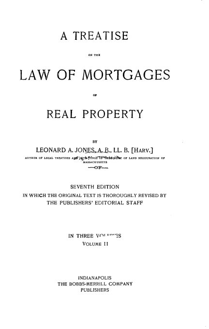 handle is hein.beal/trlawmot0002 and id is 1 raw text is: 





           A   TREATISE


                   ON THE




LAW OF MORTGAGES


                    0F



        REAL PROPERTY




                    BY

     LEONARD A. JONF  AJ., LL. B. [HARV.]
 AUTHOR OF LEGAL TREATISES Ao  T  DG O  QW  OF LAND REGISTRATION OF
                  MASSACHUSETTS




              SEVENTH EDITION
 IN WHICH THE ORIGINAL TEXT IS THOROUGHLY REVISED BY
        THE PUBLISHERS' EDITORIAL STAFF





              IN THREE V' ''TS
                  VOLUME II





                INDIANAPOLIS
           THE BOBBS-MERRILL COMPANY
                 PUBLISHERS


