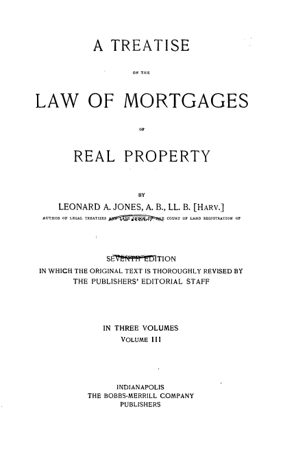 handle is hein.beal/trlawmot0003 and id is 1 raw text is: 




           A  TREATISE


                   ON THE



LAW OF MORTGAGES


                    OF



       REAL PROPERTY



                    BY
    LEONARD  A. JONES, A. B., LL. B. [HARV.]
 AUTHOR OF LEGAL TREATISES  E COURT OF LAND REGISTRATION OF


             SE~t ff`MTION
IN WHICH THE ORIGINAL TEXT IS THOROUGHLY REVISED BY
       THE PUBLISHERS' EDITORIAL STAFF





            IN THREE VOLUMES
                VOLUME III





                INDIANAPOLIS
         THE BOBBS-MERRILL COMPANY
                PUBLISHERS



