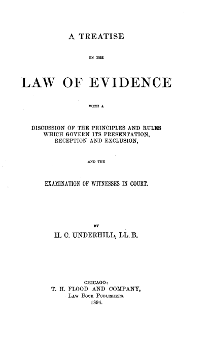 handle is hein.beal/trlawofevi0001 and id is 1 raw text is: A TREATISE
ON~ THz
LAW OF EVIDENCE
WITH A
DISCUSSION OF THE PRINCIPLES AND RULES
WHICH GOVERN ITS PRESENTATION,
RECEPTION AND EXCLUSION,
AND THE
EXAMINATION OF WITNESSES IN COURT.
BY
H. C. UNDERHILL, LL. B.
CHICAGO:
T. II. FLOOD AND COMPANY,
LAW BOox PUBLISHERS.
1894.


