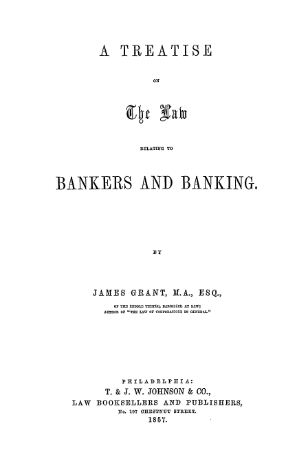 handle is hein.beal/trlbank0001 and id is 1 raw text is: A TREATISE
ON
RELATING TO

BANKERS AND BANKING,
BY
JAMES GRANT, M.A., ESQ.,
OF TIM flDDLl TIEMPLI:, BARRSIEP AT LAW;
AUTHOR OF TOT LAW OF COEPOLATIOn  IN GEN'1 .
P IIILAD EL PH IA:
T. & J. W. JOHNSON & CO.,
LAW   BOOKSELLERS AND PUBLISHERS,
No. 197 CHESTNUT STREET.
1857.


