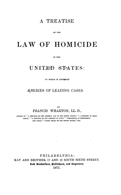handle is hein.beal/trlhomius0001 and id is 1 raw text is: 





              A   TREATISE


                      ON HM



LAW -OF HOMICIDE


                      INTTME


U  N I TRD


,STA T ES:


                   TO WlCi IS APPEC 1 EJ



        ASERIES OF LEADING CASES.




                          BT
           FRANCIS WHARTON, LL. D.,
 AUTHOR OF A TREATISE ON THE GRIMINAL LAW OF THE UNITED STATES,  A TREATISE ON NEGLI-
     GENCE,  A TREATISE ON THE CONFLICT OF LAWS,  PRECEDENTS OF INDICTMENTS
           AND PLEAS, STATE TRIALS OF THE UNITED STATES, ETC.











                PHILADELPHIA:
KAY  AND  BROTHER,  17 AND 19 SOUTH  SIXTH  STREET,
          Kain %altdTer#, BubTifljeycl, antr Importers.
                        1875.


