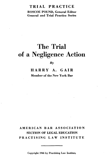 handle is hein.beal/trlngac0001 and id is 1 raw text is: 
     TRIAL PRACTICE
     ROSCOE POUND, General Editor
     General and Trial Practice Series








         The   Trial

of  a Negligence Action

              By

      HARRY A. GAIR
      Member of the New York Bar















 AMERICAN   BAR  ASSOCIATION
    SECTION OF LEGAL EDUCATION
PRACTISING LAW INSTITUTE


Copyright 1946 by Practising Law Institute



