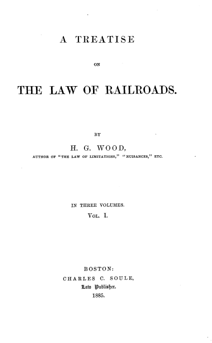 handle is hein.beal/trloads0001 and id is 1 raw text is: 





          A   TREATISE



                  ON




THE LAW OF RAILROADS.






                  BY

             H. G. WOOD,
    AUTHOR OF THE LAW OF LIMITATIONS, NUISANCES, ETC.







             IN THREE VOLUMES.

                 VOL. 1.








                 BOSTON:
           CHARLES  C. SOULE,
               a   8 Publife.
                  1885.


