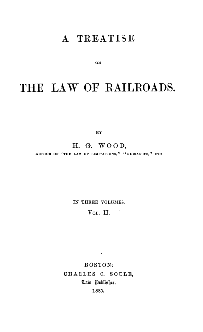 handle is hein.beal/trloads0002 and id is 1 raw text is: 





          A   TREATISE



                   ON



THE LAW OF RAILROADS.






                   BY

             H. G. WOOD,
    AUTHOR OF THE LAW OF LIMITATIONS, NUISANCES, ETC.







             IN THREE VOLUMES.

                 Voi. II.








                 BOSTON:
           CHARLES  C. SOULE,
               SLan Publisber.
                  1885.


