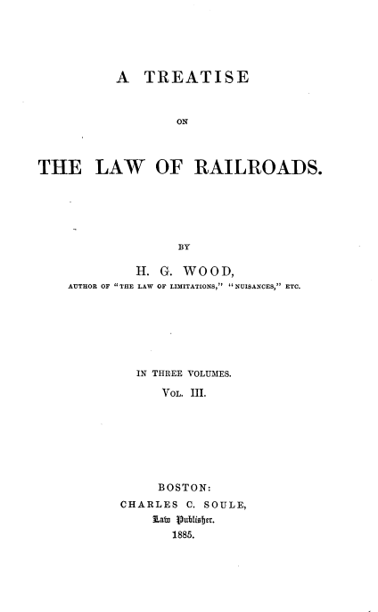 handle is hein.beal/trloads0003 and id is 1 raw text is: 





           A  TREATISE



                   ON



THE LAW OF RAILROADS.






                   BY

             H.  G. WOOD,
    AUTHOR OF THE LAW OF LIMITATIONS, NUISANCES, ETC.


IN THREE VOLUMES.

   VOL. 11I.








   BOSTON:


CHARLES  C. SOULE,
    8atu Publisher.
       1885.


