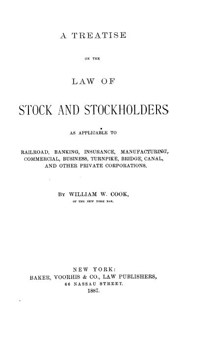 handle is hein.beal/trlockhder0001 and id is 1 raw text is: 





A  TREATISE



      ON THE



   LAW OF


STOCK AND STOCKHOLDERS

                     0
             AS APPLICABLE TO


RAILROAD, BANKING, INSURANCE, MANUFACTURING,
COMMERCIAL, BUSINESS, TURNPIKE, BRIDGE, CANAL,
       AND OTHER PRIVATE CORPORATIONS,




          By WILLIAM W. COOK,
              OF THE NEW YORK BAR.












              NEW  YORK:
   BAKER, VOORHIS & CO., LAW PUBLISHERS,
            66 NASSAU STREET.
                  1887.


