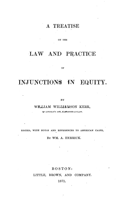 handle is hein.beal/trlpcijq0001 and id is 1 raw text is: 






       A  TREATISE



            ON THE



LAW AND PRACTICE



              OF


INJUNCTIONS IN EQUITY.




                  BY

       WILLIAM WILLAMSON  KERR,
          FQF LINOOLN'S INIA.-bAWRISTER-AT-LAW.


EDITED, WITH NOTES AND REFERENCES TO AMERICAN CASES,

           By WM. A. HERRICK.








             BOSTON:

     LITTLE, BROWN, AND COMPANY.

                1871.



