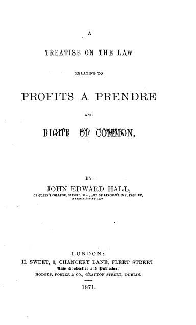 handle is hein.beal/trlpofpred0001 and id is 1 raw text is: 








       TREATISE ON    THE LAW


               RELATING TO




PROFITS A PRENDRE


                  AND



      WWI~h 10'1 COMM)N.







                  BY

       JOHN EDWARD HALL,
   O QUEEN'S COLLEGE, OXFORD, M.A., AND OF LINCOLN'S INN, ESQUIRE,
              BARRISTER-AT-LAW.










              LONDON:
H. SWEET, 3, CHANCERY LANE, FLEET STREEI
          Raln 3oosacller anr tPublisfbr;
    HODGES, FOSTER & CO., GRAFTON STREET, DUBLIN.

                 1871.


