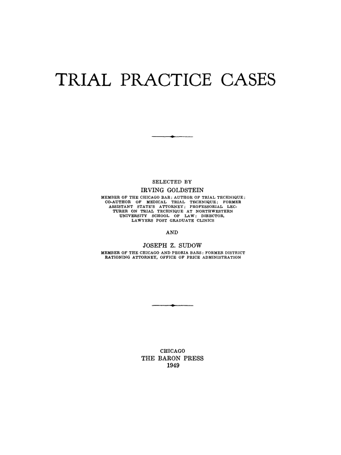 handle is hein.beal/trlprcs0001 and id is 1 raw text is: 


















TRIAL PRACTICE CASES











                                  I










                            SELECTED  BY

                         IRVING  GOLDSTEIN
             MEMBER OF THE CHICAGO BAR; AUTHOR OF TRIAL TECHNIQUE;
               CO-AUTHOR OF MEDICAL TRIAL TECHNIQUE; FORMER
               ASSISTANT STATE'S ATTORNEY; PROFESSORIAL LEC-
                 TURER ON TRIAL TECHNIQUE AT NORTHWESTERN
                   UNIVERSITY SCHOOL OF LAW; DIRECTOR,
                      LAWYERS POST GRADUATE CLINICS


                                AND


                          JOSEPH  Z. SUDOW
             MEMBER OF THE CHICAGO AND PEORIA BARS; FORMER DISTRICT
             RATIONING ATTORNEY, OFFICE OF PRICE ADMINISTRATION


      CHICAGO

THE  BARON  PRESS
        1949


