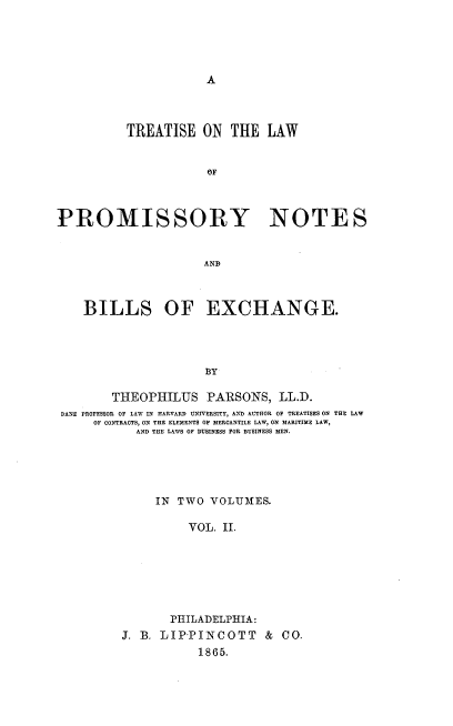 handle is hein.beal/trlpromn0002 and id is 1 raw text is: 










          TREATISE ON THE LAW


                      OF




PROMISSORY NOTES


                     AND



    BILLS OF EXCHANGE.




                      BY

        THEOPHILUS PARSONS, LL.D.
 DANE PROFESSOR OF LAW IN HARVARD UNIVERSITY, AN  AUTHOR OF TREATISES ON THE LAW
     OF CONTRACTS, ON THE ELEMENTS OF MERCANTILE LAW, ON MARITIME LAW,
            AND THE LAWS OF BUSINESS FOR BUSINESS MEN.





              IN TWO VOLUMES.

                   VOL. II.







                PHILADELPHIA:
         J. B. LIP'PINCOTT & CO.
                     1865.


