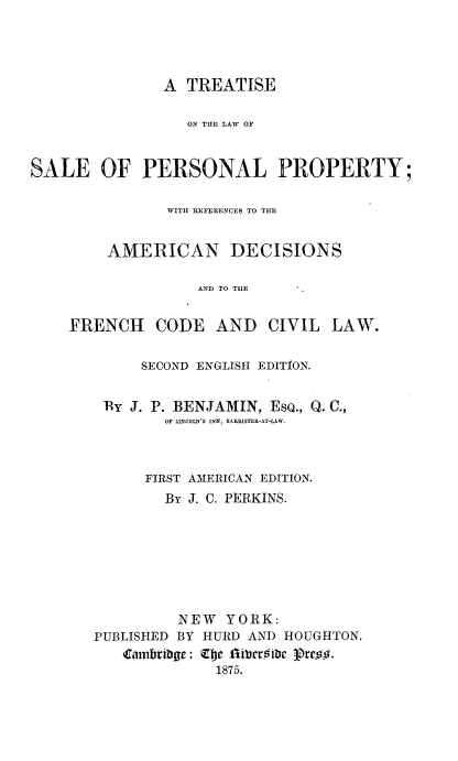 handle is hein.beal/trlsappty0001 and id is 1 raw text is: 




                A TREATISE

                  ON TILE LAW OF



SALE OF PERSONAL PROPERTY;

                WITH REFERIENCES TO THlE


         AMERICAN DECISIONS

                    AND TO THE


    FRENCH CODE AND CIVIL LAW.


             SECOND ENGLISH EDITION.


         By J. P. BENJAMIN, EsQ., Q. C.,
                OF LINCOLN'S INN, BARRISTER-AT-LAW.



             FIRST AMERICAN EDITION.
                By J. C. PERKINS.








                NEW YORK:
       PUBLISHED BY HURD AND  HOUGHTON.
           Carniribgc: Zbe fgibrstc Prcr17.
                      1875.


