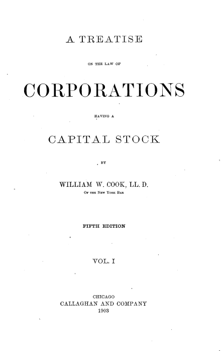 handle is hein.beal/trlwcapok0001 and id is 1 raw text is: 





        A TREATISE



            ON THE LAW OF




CORPORATIONS


             HAVING A



     CAPITAL STOCK


              BY


WILLIAM W. COOK, LL. D.
     OF THE NEW YORK BAR





     FIFTH EDITION





     VOL. I





     CHICAGO
CALLAGHAN AND COMPANY
       1903



