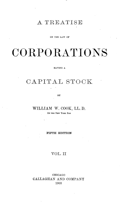 handle is hein.beal/trlwcapok0002 and id is 1 raw text is: 




        A TREATISE



            ON THE LAW OF




CO0R PORATIONS


             HAVING A


CAPITAL


STOCK


BY


WILLIAM W. COOK, LL. D.
     OF THE NEW YoRK BAR





     FIFTH EDITION





     VOL. II





     CHICAGO
CALLAGHAN AND COMPANY
       1903


