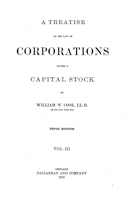 handle is hein.beal/trlwcapok0003 and id is 1 raw text is: 





        A  TREATISE



            ON THE LAW OF




CORPORATIONS


             HAVING A


CAPITAL


STOCK


BY


WILLIAM W. COOK, LL. D.
     OF TEE NEW YOiRK BAR




     FIFTH EDITION





     VOL. III





     CHICAGO
CALLAGrHAN AND COMPANY
       1903


