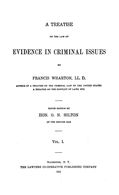 handle is hein.beal/trlwevdci0001 and id is 1 raw text is: 







                 A TREATISE



                   ON THE LAW OF





EVIDENCE IN CRIMINAL ISSUES



                       BY




          FRANCIS WHARTON, LL. D.

  AUTHOR OF A TREATISE ON THE CRIMINAL LAW OF THE UNITED STATES,
           A TREATISE ON THE CONFLICT OF LAWS. ETC.






                  TENTH EDITION BY

              ]ION. 0. N. HILTON

                  OF THE DENVER BAR






                     VOL. I.






                  ROCHESTER, N. Y.

    'THE LAWYERS CO-OPERATIVE PUBLISHING COMPANY
                       1912


