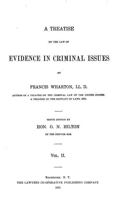 handle is hein.beal/trlwevdci0002 and id is 1 raw text is: 








                 A TREATISE



                   ON THE LAW OF





EVIDENCE IN CRIMINAL ISSUES



                        BY




          FRANCIS WHARTON, LL. D.

  AUTHOR OF A TREATISE ON THE CRIMINAL LAW OF THE UNITED STATES,
          A TREATISE ON THE CONFLICT OF LAWS. ETC.






                  TENTH EDITION BY

              HON. 0. N. HILTON

                  OF THE DENVER BAR






                    VOL. II.






                  ROCHESTER, N. Y.

    THE LAWYERS CO-OPERATIVE PUBLISHING COMPANY
                       1912



