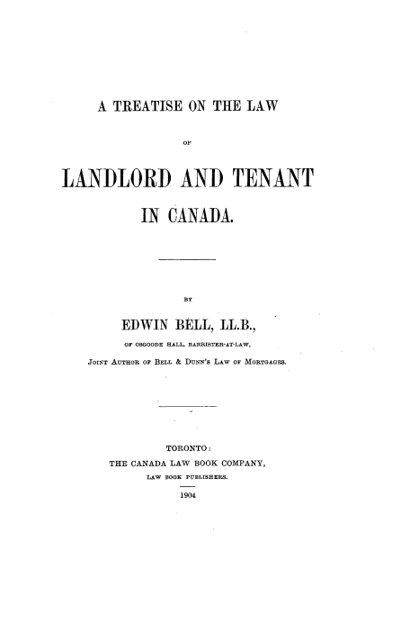 handle is hein.beal/trlwltca0001 and id is 1 raw text is: 











      A TREATISE ON THE LAW



                   OF




LANDLORD AND TENANT


        IN   CANADA.









               BY


     EDWIN BELL, LL.B.,

     OF OSGOODE HALL, BARRISTER-AT-LAW,

JOINT AuTijoR OF BELL & DuxN's LAW OF MORTGAGES.


         TORONTO:

THE CANADA LAW BOOK COMPANY,
      LAW BOOK PUBLISHERS.

           1904


