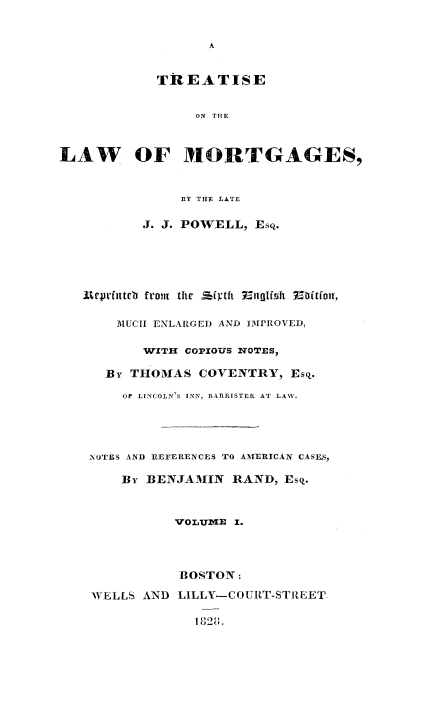 handle is hein.beal/trlwmortgs0001 and id is 1 raw text is: 





            TREATISE


                 ON THE



LAW OF MORTGAGES,


               BY THY LATE

          J. J. POWELL, Esq.





   Uqeuttcb froin thre Sfy thi Eng~frA  Mtfo,


       IMUCII ENLARGED AND IMPROVED,

          WITH COPIOUS INTOTES,

      By THOMAS COVENTRY, EsQ.

        OF LINCOLN'S INN, BARRISTER AT LAW.




    NXOTES AND REFERENCES TO AMERICAN CASES,

        By BENJAMIN RAND, EsQ.


              'VOLUIE 1.




              BOSTON

    WELLS AND LILLY-COUI{T-STREET,

                 132,


