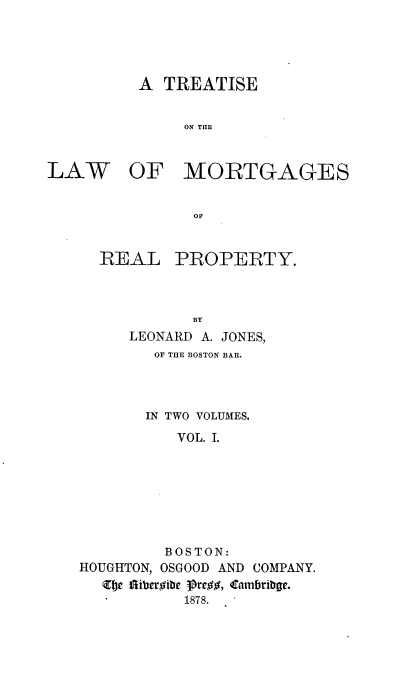 handle is hein.beal/trlwmrt0001 and id is 1 raw text is: 




A  TREATISE


     ON THlE


LAW


OF MORTGAGES


OF


REAL


PROPERTY.


            BY
     LEONARD A. JONES,
        OF THE BOSTON BAR.



        IN TWO VOLUMES.
           VOL. I.







         BOSTON:
HOUGHTON, OSGOOD AND COMPANY.
  Zhe fiiberoibe grew, Cambribge.
           1878.



