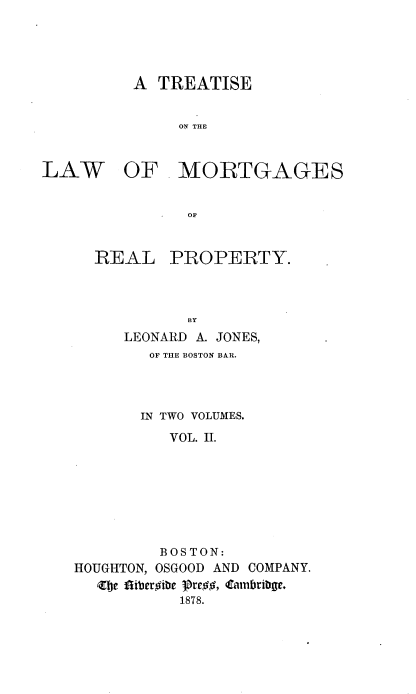 handle is hein.beal/trlwmrt0002 and id is 1 raw text is: 




A  TREATISE


     Ov.  ~l


LAW


OF   .MORTGAGES


            OF


  REAL PROPERTY.





     LEONARD A. JONES,
        OF THE BOSTON BAR.



        IN TWO VOLUMES.
          VOL. II.







          BOSTON:
HOUGHTON, OSGOOD AND COMPANY.
  Zje liberoibe 19teg, Cambribge.
           1878.


