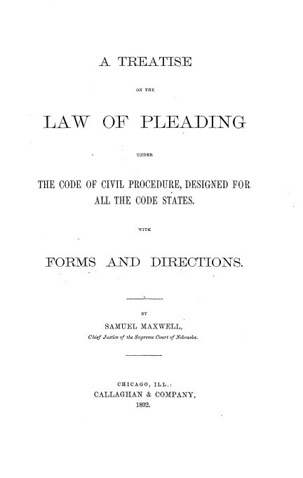 handle is hein.beal/trlwpdciv0001 and id is 1 raw text is: 






A TREATISE


       ON TREI1


LAW


OF PLEADING


UNDER


THE CODE OF CIVIL PROCEDURE, DESIGNED FOR

          ALL TtIE CODE STATES.


                  AVITH


FORMS


AND DIRECTIONS.


         BY

   SAMUEL MAXWELL,
Chief Justice of the Supreme Court of Nzebraska.





     CHICAGO, ILL.:
 CALLAGHAN & COMPANY,
         1892.



