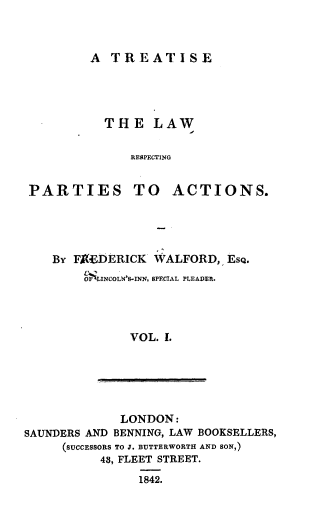 handle is hein.beal/trlwspa0001 and id is 1 raw text is: 



A  TREATISE


          THE LAW

              RESPECTING


PARTIES TO ACTIONS.


By FACEDEICK  WALFORD,  ESQ.
    o$mLINCOLN'S-INN, SPECIAL PLEADER.




           VOL. 1.


             LONDON:
SAUNDERS AND BENNING, LAW BOOKSELLERS,
     (SUCCESSORS TO J. BUTTERWORTH AND SON,)
          43, FLEET STREET.
                1842.


