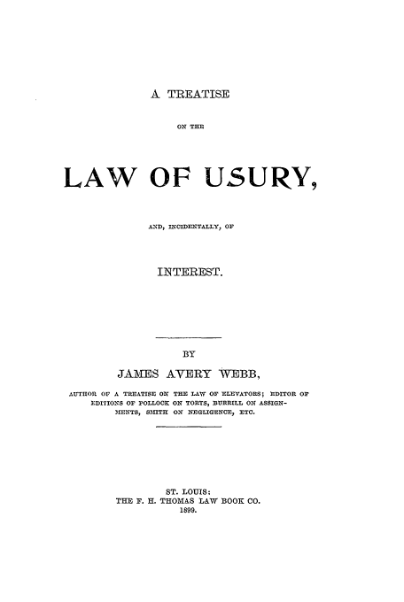 handle is hein.beal/trlwusy0001 and id is 1 raw text is: A TREATISE

ON THE
LAW OF USURY,
AND, INCIDENTALLY, OF
INTEREST.

BY
JAMES AVERY WEBB,

AUTHOR OF A TREATISE ON THE LAW OF ELEVATORS; EDITOR OF
EDITIONS OF POLLOCK ON TORTS, BURRILL ON ASSIGN-
MIENTS, SMIT3 ON NEGLIGENCE, ETC.
ST. LOUIS:
THE F. H. THOMAS LAW BOOK CO.
1899.



