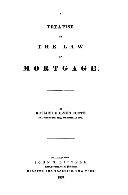 handle is hein.beal/trmort0001 and id is 1 raw text is: TREATISE
ON
THE     LAW
OF

MORTGAGE.
BY
RICHARD HOLMES COOTE,
OF LINCOLN'S INN, EIQ., BARRITER AT LAW.
PHILADELPHIA:
J 0 H N S. L I T T E L L,
laW NoolseIle anb Vublfsbcr.
HALSTED AND VOORHIE8, NEW YORK.

1837.



