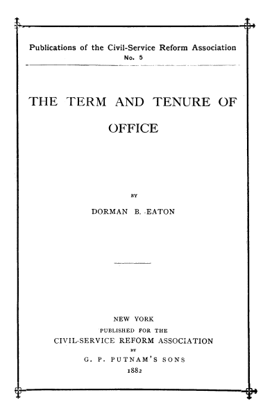 handle is hein.beal/trmtnof0001 and id is 1 raw text is: 





Publications of the Civil-Service Reform Association
                  No. 5






THE TERM AND TENURE OF



               OFFICE








                   BY

            DORMAN B. EATON


           NEW YORK
         PUBLISHED FOR THE
CIVIL-SERVICE REFORM ASSOCIATION
              BY
      G. P. PUTNAM'S SONS
              1882


