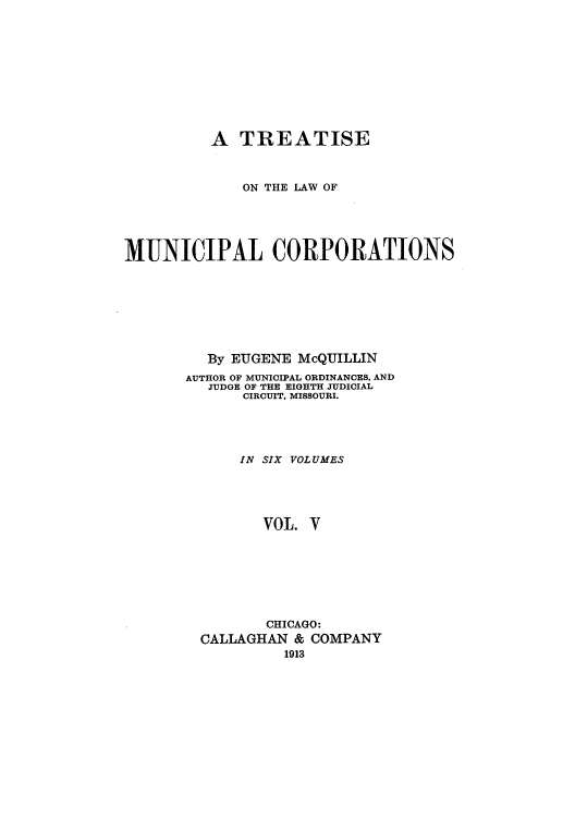 handle is hein.beal/trmunpco0005 and id is 1 raw text is: A TREATISE
ON THE LAW OF
MUNICIPAL CORPORATIONS
By EUGENE McQUILLIN
AUTHOR OF MUNICIPAL ORDINANCES, AND
JUDGE OF THE EIGHTH JUDICIAL
CIRCUIT, MISSOURI.
IN SIX VOLUMES
VOL. V
CHICAGO:
CALLAGHAN & COMPANY
1913


