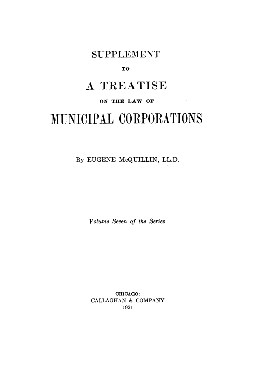 handle is hein.beal/trmunpco0007 and id is 1 raw text is: SUPPLEMENT
TO
A TREATISE

ON THE LAW OF
MUNICIPAL CORPORATIONS
By EUGENE McQUILLIN, LL.D.
Volume Seven of the Series
CHICAGO:
CALLAGHAN & COMPANY
1921


