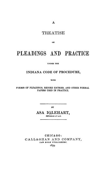 handle is hein.beal/trplprin0001 and id is 1 raw text is: 











             TREATISE


                  ON




PLEADINGS AND PRACTICE


               UNDER THE


INDIANA CODE OF PROCEDURE,


            WITH


FORMS OF PLEADINGS, RECORD ENTRIES, AND
           PAPERS USED IN PRACTICE.


OTHER FORMAL


        BY

ASA IWILEHART,
     dW.'fELO3 AT LAW.


          CHICAGO:
CALLAGIHAN AND COMPANY,
       LAW BOOK PUBLISHERS.
             1879.



