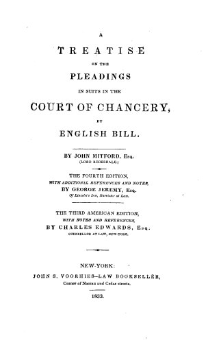 handle is hein.beal/trplsche0001 and id is 1 raw text is: A

T R E A T I SE
ON THE
PLEADINGS
IN SUITS IN THE
COURT OP CHANCERY,
BY
ENGLISH BILL.
BY JOHN MITFORD, Esq.
(LORD REDESDALE.)
THE FOURTH EDITION,
WITH ADDITIONAL REFERENCES AND NOTED,
BY GEORGE JEREMY, Esq.
Of Lincoln's Ian, Barrister at La.
THE THIRD AMERICAN EDITION,
WITH NOTES AND REFERENCES,
BY CHARLES EDWARDS, Esq.
COUNSELLOR AT LAW, NEW-YORK.
NEW-YORK:
JOHN S. VOORHIES-LAW BOOKSELLER,
Corner of Nassau and Cedar streets.
1833,


