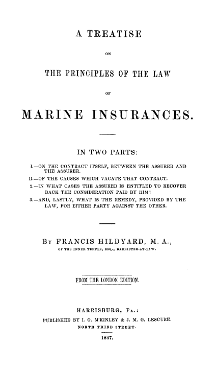 handle is hein.beal/trpmarinsu0001 and id is 1 raw text is: 





        A  TREATISE


                ON



THE  PRINCIPLES OF THE LAW


                OFr


MARINE INSURANCES.






               IN TWO  PARTS:

  1.-ON THE CONTRACT ITSELF, BETWEEN THE ASSURED AND
      THE ASSURER.
  II.-OF THE CAUSES WHICH VACATE THAT CONTRACT.
  2.-IN WHAT CASES THE ASSURED IS ENTITLED TO RECOVER
      BACK THE CONSIDERATION PAID BY HIM?
  3.-AND, LASTLY, WHAT IS THE REMEDY, PROVIDED BY THE
      LAW, FOR EITHER PARTY AGAINST THE OTHER.






      By FRANCIS HILDYARD, M. A.,
          OF THE INKER TEMPLE, ESQ., BARRISTER-AT-LAW.





              FROM THE LONDON EDITION.





              HARRISBURG,   PA.:


PUBLISHED


BY I. G. M'KINLEY & J. M. G. LESCURE.
NORTH THIRD STREET.

        1847.


