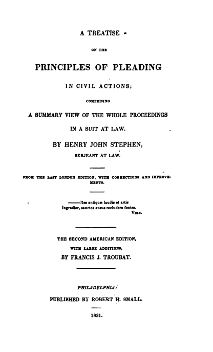 handle is hein.beal/trppldng0001 and id is 1 raw text is: 





                  A  TREATISE -


                      ON THE



    PRINCIPLES OF PLEADING


              IN CIVIL   ACTIONS;


                    COMPRISING


  A SUMMARY   VIEW OF THE  WHOLE  PROCEEDINGS


               IN A SUIT AT LAW.


          BY HENRY JOHN STEPHEN,

                 SERJEANT AT LAW.



FROM THE LAST LONDON EDITION, WITH CORRECTIONS AND IMPROVE-
                      MENTs.



              -Res   antique laudio et artis
              Ingrodior, sanctos sum recludere fote.
                                   Vise.




           THE SECOND AMERICAN EDITION,

               WITH LARGE ADDITIONS,

            BY  FRANCIS J. TROUBAT.





                  PHIL.ADSLPHIA:

         PUBLISHED BY ROBEBT  I. SMALL.


                      1831.


