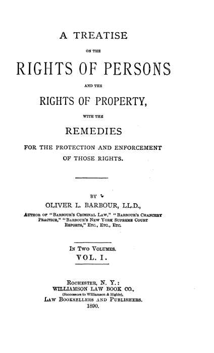 handle is hein.beal/trprp0001 and id is 1 raw text is: 




A   TREATISE

       ON THE


RIGHT


S


OF PERSONS


AND THE


RIGHTS OF PROPERTY,

           WITH THE

       REMEDIES


FOR THE PROTECTION AND  ENFORCEMENT

          OF THOSE RIGHTS.





                 BY U
      OLIVER  L. BARBOUR, LL.D.,
AUTHOR or  BAnsova's CRaMNAL LAW,  BARoUR's CHANCERY
    PRAcIE,  BARBOUR'S NEW YORK SUPREME COURT
           REPORTs, ETC., ETC., ETC.



           IN Two VOLUMES.
              YOL.  I.


      ROCHESTER, N. Y.:
  WILLIAMSON LAW BOOK CO.,
     (Successors to Williamson & Higbie),
LAw BOOKSELLERS AND PUBLISHERS.
           1890.


