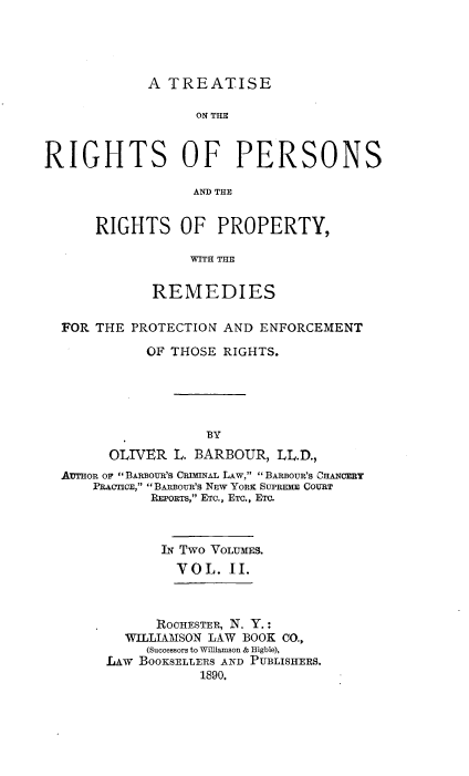 handle is hein.beal/trprp0002 and id is 1 raw text is: 




A TREATISE


                  ON THM



RIGHTS OF PERSONS

                  AND THE


      RIGHTS OF PROPERTY,

                  =ITH TIT


             REMEDIES

  FOR THE  PROTECTION AND ENFORCEMENT

            OF THOSE  RIGHTS.





                    BY
        OLIVER  L. BARBOUR, LL.D.,
  AUTHon op ' BARBOUR's CRDHNAL LAw,  BAnBoUR's CHANCER
      PRACTICE,  BARBoUR's NEW YORK SUPREHE COURT
             REPORTs, ETc., ETC., Emo.



             IN Two VoLUmES.
                VOL.  II.


      ROCHESTER, N. Y.:
  WILLIAMSON LAW BOOK CO.,
     (Successors to Williamson & Higbie),
LAw BOOKSELLERS AND PUBLISHERS.
           1890.


