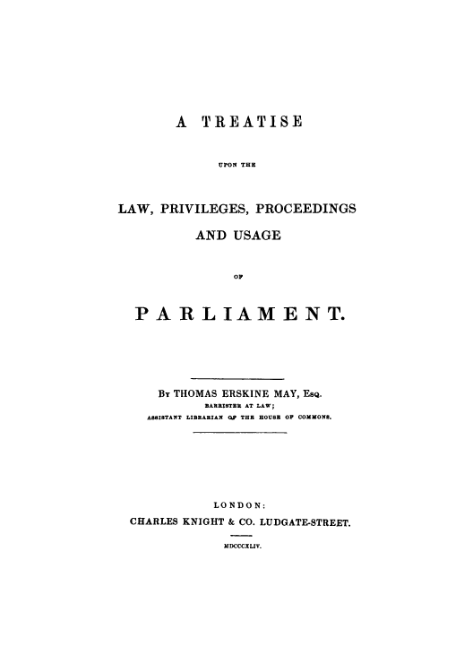 handle is hein.beal/trprprus0001 and id is 1 raw text is: A TREATISE
UPON THE
LAW, PRIVILEGES, PROCEEDINGS
AND USAGE
OP
PAR LIAME NT.

By THOMAS ERSKINE MAY, ESQ.
BARRISTER AT LAW;
ASSISTANT LIBRARIAN OP THE HOUSB OF COMMONS.
LONDON:
CHARLES KNIGHT & CO. LUDGATE-STREET.
MDCCCXLIV.


