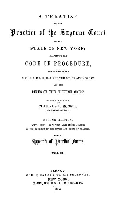 handle is hein.beal/trpsucny0002 and id is 1 raw text is: 




             A TREATISE

                     ON THE



cvrattitc of Qtc  $prtmO THEurt

                     OF THE


    STATE OF NEW YORK;

             ADAPTED TO THE


  CODE OF PROCEDURE,

             AS AMENDED BY THE

ACT OF APRIL 11, 1849, AND THE ACT OF APRIL 16, 1852,

               AND THE


     RULES OF THE SUPREME COURT.



                 BY
        CLAUDIUS L. MONELL,
            COUNSELLOR AT'_LAW..


          SECOND EDITION.

     WITH COPIOUS NOTES AND REFERENCES
  TO THE DECISIONS OF THE COURTS AND BOOKS OF PRACTICE,
               WITH AN


     2Ij  iix of Iradirnl lrmo.


              VOL I..


           ALBANY:
GOULD, BANKS & CO., 475 BROADWAY
          NEW YORK:
    BANKS, GOULD & CO., 144 NASSAU ST.

              1854.


