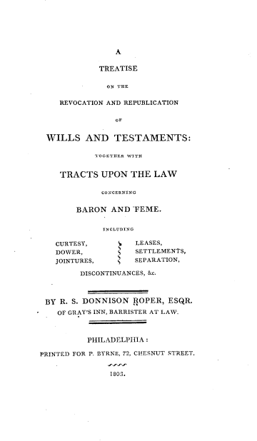 handle is hein.beal/trrwtt0001 and id is 1 raw text is: 







                A


             TREATISE


         -    ON THE


    REVOCATION AND REPUBLICATION


                OF


 WILLS AND TESTAMENTS:

            TOGETHER WITH


    TRACTS   UPON  THE  LAW


             CONCERNING


        BARON  AND  -FEME.


             INCLUDING

   CURTESY,      S  LEASES,
   DOWER,        S  SETTLEMENTS,
   JOINTURES,       SEPARATION,

         DISCONTINUANCES, &c.




 BY R. S. DONNISON  ROPER, ESQR.

    OF GRAY'S INN, BARRISTER AT LAW.



          PHILADELPHIA :

PRINTED FOR P. BYRNE, 72, CHESNUT STREET.


               1803.


