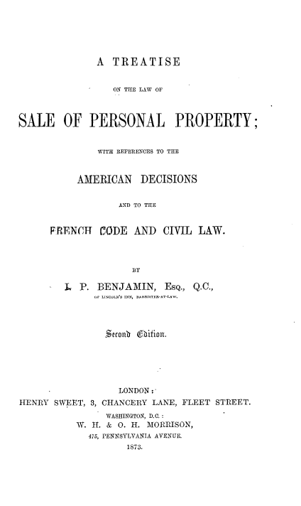 handle is hein.beal/trsalperpy0001 and id is 1 raw text is: 






               A  TREATISE


                  ON THE LAW OF



SALE OF PERSONAL PROPERTY;


               WITH REFERENCES TO THE


           AMERICAN DECISIONS


                   AND TO THE


      FRENHT-  CODE   AND  CIVIL  LAW.



                     BY


L  P. BENJAMIN, EsQ.,
      OF LINCULNS INN, BARRISTER-AT-LAW,




        S$econ O-bition.


HENRY  SWEET, 3,


   LONDON:
CHANCERY LANE, FLEET STREET.


      WASHINGTON, D.C. :
W. H. & 0. H. MORRISON,
  475, PENNSYLVANIA AVENUE.
          1873.


