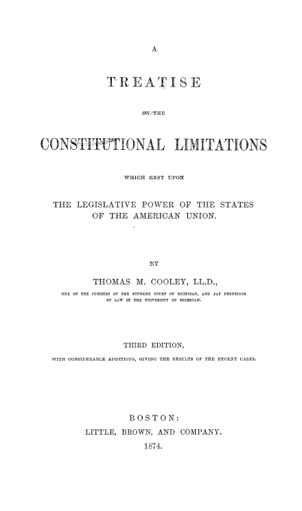 handle is hein.beal/trsclmts0001 and id is 1 raw text is: 




A


              TREATISE


                      OW/THE



CONSTITUTIONAL LIMITATIONS



                  WHICH REST UPON


   THE  LEGISLATIVE   POWER   OF  THE  STATES
           OF  THE  AMERICAN   UNION.





                        BY

           THOMAS M. COOLEY, LL.D.,
     ONE OF THE JUSTICES Or THE SUPREME COURT OF MICHIGAN, AND JAY PROFESSOR
              OF LAW IN THE UNIVERSITY OF MICHIGAN.





                  THIRD EDITION,
  WITH CONSIDERABLE ADDITIONS, GIVING THE RESULTS OF THE RECENT CASES.







                   BOSTON:

          LITTLE, BROWN, AND  COMPANY.

                      1874.



